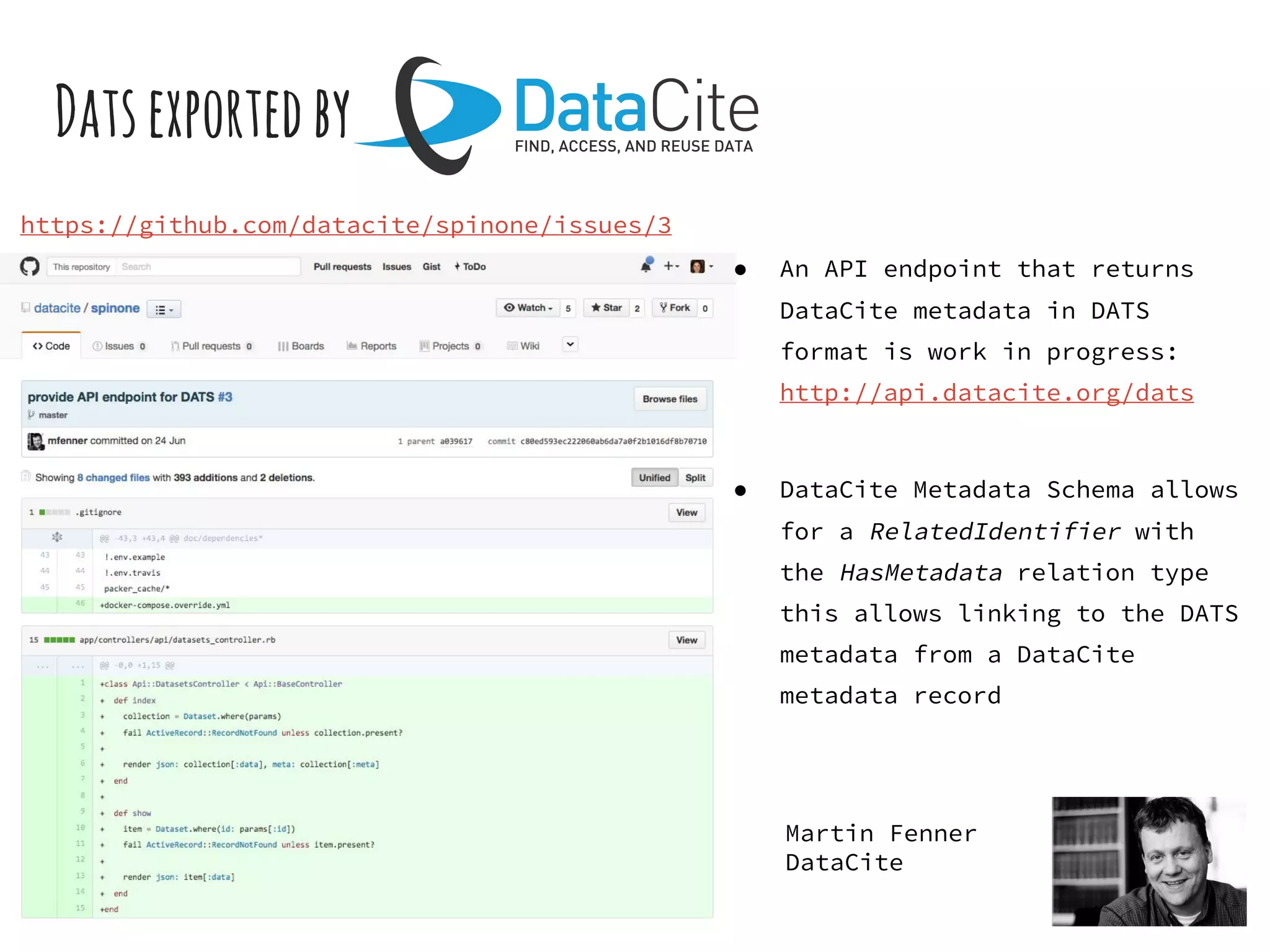 Datsexportedby
https://github.com/datacite/spinone/issues/3
● An API endpoint that returns
DataCite metadata in DATS
format is work in progress:
http://api.datacite.org/dats
● DataCite Metadata Schema allows
for a RelatedIdentifier with
the HasMetadata relation type
this allows linking to the DATS
metadata from a DataCite
metadata record
Martin Fenner
DataCite
 