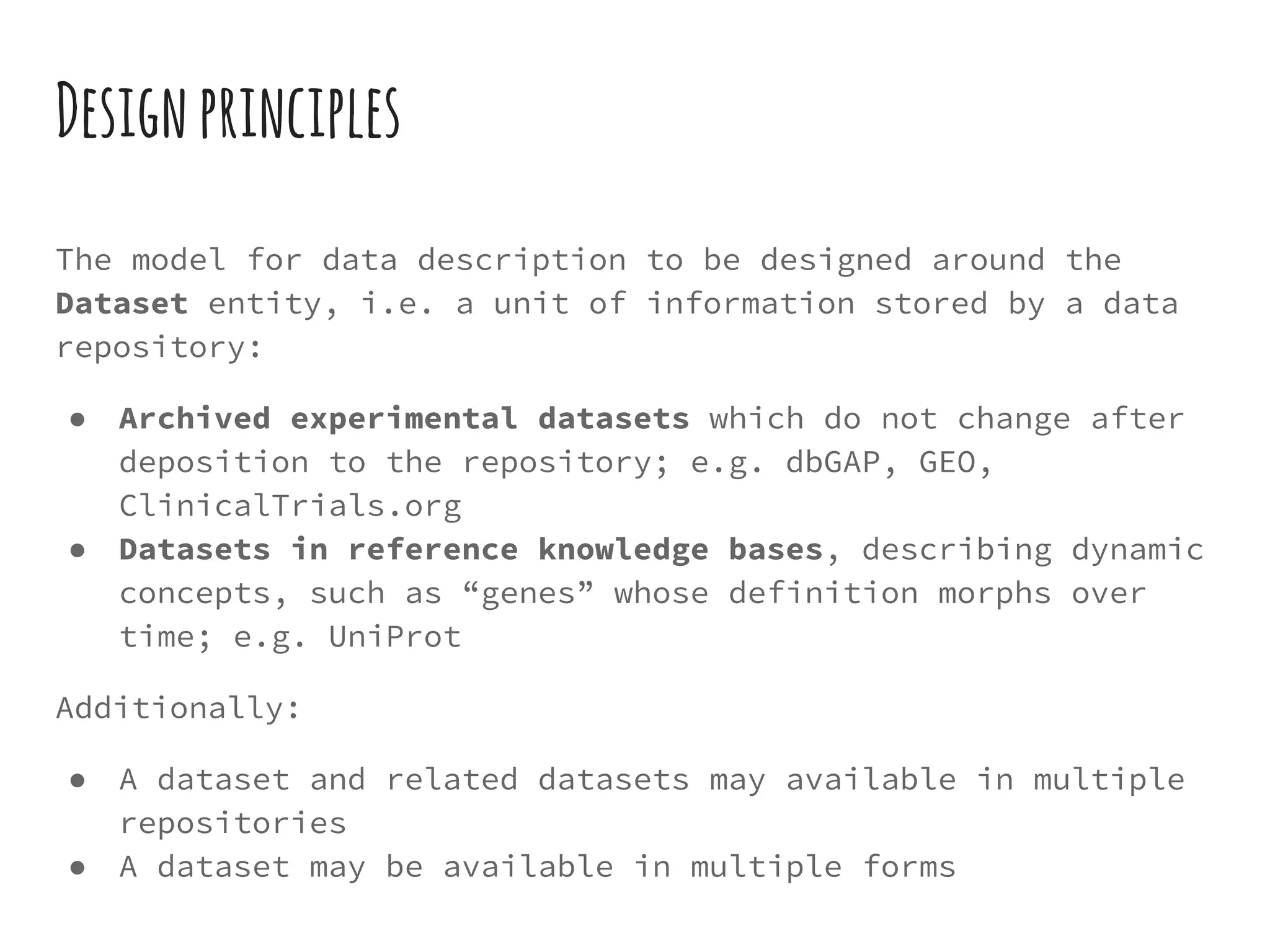 Designprinciples
The model for data description to be designed around the
Dataset entity, i.e. a unit of information stored by a data
repository:
● Archived experimental datasets which do not change after
deposition to the repository; e.g. dbGAP, GEO,
ClinicalTrials.org
● Datasets in reference knowledge bases, describing dynamic
concepts, such as “genes” whose definition morphs over
time; e.g. UniProt
Additionally:
● A dataset and related datasets may available in multiple
repositories
● A dataset may be available in multiple forms
 