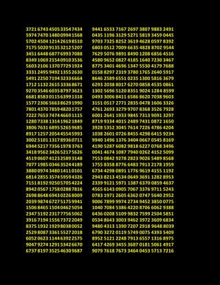 3721 6743 450533547434
5974 7470 148009941568
5702 4504 121426198510
7175 5020 913532125207
3451 6448 687769937088
8349 1069 215409103536
5603 2106 137077291924
3331 2495 949213552630
5491 2250 719432336664
1712 1132 261533368671
9270 3546 603587973623
6681 8583 011563991318
1577 2306 566386291990
7801 4370 785948201757
7222 7653 747446691115
1280 7338 131419621849
3806 7631 689552659685
8917 1257 205445545993
3002 5101 131789360711
6944 5217 73561978 3763
3418 9562 342652175626
4519 0607 412325893148
7077 1985 034635244189
3880 0974 348014110101
6814 2855 357459594326
7151 8192 925057054224
8942 0567 175802887816
2698 8648 694302268009
2039 9874 672751759941
1506 8465 150404625054
2347 5192 231777565062
3916 7194 155673722049
8375 1932 192980380052
2529 8087 336155272018
6052 0623 114463922575
9047 9274 129153426670
6737 8197 352546309687
9441 6533 7167 2697 3807 9883 2491
0435 1196 3129 5271 5819 3459 0445
9703 7325 8252 3619 4628 0597 8392
6803 0512 7009 6635 4828 8702 9544
7629 5076 9891 8490 1208 6856 4516
4580 9652 0827 4185 1640 7230 3467
8775 3401 4696 1347 5530 4179 7688
0158 8297 2319 3780 1765 2640 5917
8646 2589 6551 0235 1300 5816 3679
6293 2038 8017 6270 0858 4535 0861
1302 5696 5120 8351 9024 1284 8599
0493 3006 8411 6586 8620 7038 9603
3151 0517 2771 2835 0478 1606 3326
4761 2693 3279 9707 8368 3526 7928
6001 2641 1933 9845 7313 9091 3297
8719 9334 4015 2489 7431 0872 1650
3928 5352 3045 7614 7226 4786 4204
1038 2601 0726 8455 4298 6415 9234
9940 1496 1376 3404 0667 0545 8169
4190 5287 6082 9818 6227 0768 3496
0041 4674 1087 7940 0262 4152 5099
7553 0842 9278 2823 9026 5489 8568
1755 8358 8776 6483 7913 2178 1959
6734 4298 0891 1776 9619 4155 1192
2943 8213 4534 0649 3691 1282 8953
2339 9121 5971 1387 6370 0859 4637
4565 6143 0905 7067 3376 9711 5243
0783 1971 2605 6362 0747 5640 2952
9006 7899 9974 2734 9452 3850 0775
1040 7084 5386 4220 8706 6062 9388
6436 0208 5109 9832 7599 2504 5851
0534 8643 3003 9462 3972 3609 6834
9480 4313 1390 7207 2918 9648 8039
6790 3272 0119 5749 0075 4393 5409
8952 5121 2248 7913 6557 1316 8975
6417 4269 3455 3687 0181 5061 4917
9079 7618 7673 3464 0453 5713 7216
 