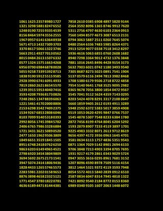 1061 1625 235789801727
1321 3298 588182476552
1248 0190 725593354539
8156 8464 597435562555
1967 0957 614163648938
5671 4713 143273093703
3370 8617 506613223746
5663 2911 492770130562
8015 0484 261315076332
0577 1324 157516634268
6956 0790 698468780028
5055 9258 733953928713
1838 9190 591255159585
2928 3990 674160914933
7819 2860 262186545570
1239 3915 595340407416
3593 4208 793681730826
7248 2865 134788396063
1221 5461 417020008806
2153 6298 354274092375
1534 9267 685328086046
8103 7099 914053180393
2992 8056 174539845782
2406 6765 798633286884
1721 3431 362150890520
2477 1650 196295063809
1849 6651 351918451505
8951 6748 241807626250
9863 6203 614949654521
2798 6920 345438049809
3694 5692 267521731541
3947 5074 241418069436
1828 4433 126557465573
2283 5981 220201589653
8876 3898 465823325121
1771 4547 378018220781
4636 6189 447181444381
7858 2610 0385 6908 4897 5820 9144
2564 3592 8096 1365 8746 9912 7620
5311 2756 4797 4630 6103 2364 0913
7560 1494 8577 4673 3087 6513 2131
0794 3063 5887 2511 0260 7645 5074
0480 2564 6336 7483 5985 8264 4371
2913 5254 9077 0338 7518 3412 8297
5936 4616 5063 6855 0760 2608 1682
8940 7298 3364 9012 4732 1376 3848
7881 1016 2645 8496 4428 9154 3173
5632 7903 6021 0742 1180 3493 9540
7305 8687 8273 5025 0891 7541 1904
5137 0579 6116 2494 7813 3982 8468
1708 5380 6179 9506 2718 8722 4858
7954 5140 9641 1768 3525 9095 2982
0365 9678 7056 3800 1854 0472 9567
3545 7041 9112 5624 4359 7143 0295
8203 5424 4078 8291 3317 2108 0647
5660 1859 9405 2612 0193 4911 3289
5948 2592 6372 5383 5017 3859 4908
6519 1053 0620 4295 9847 0766 7537
1545 4878 5307 7548 8233 6384 1780
2872 7456 8199 4764 8045 6204 5292
1593 2879 8907 7233 4519 3897 1701
9225 4983 3332 8071 2613 9712 8619
9656 4397 4172 3936 0963 1645 4701
3581 0634 6113 1757 4836 5351 9543
0871 1364 7029 5142 8901 2694 6133
9706 3848 7213 4903 3394 8705 7695
1931 9217 4179 2861 0343 9029 5724
0947 3055 3616 0295 8961 7681 3152
1207 8096 4590 8978 7509 5116 4154
3812 1464 5321 9372 4119 3593 7948
8054 5572 4013 5840 2839 0912 6510
2587 0834 6047 8314 7945 4810 1322
7421 8092 9540 2184 8772 0153 8360
6989 0340 9105 1607 2063 1448 6072
 