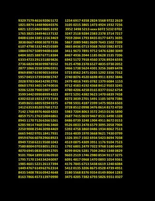 9329 7579 461692065172
1821 8874 144890640376
6821 1215 046998053192
1765 3825 244946137132
0408 6104 338511563469
3838 0667 490030707336
6107 4798 533244250389
1884 0767 508994086168
6404 3025 388767718384
6333 4723 291351809826
2736 6824 983099878552
2877 1066 255850960351
8969 8987 619090536954
5957 0453 573904985747
2028 9783 064342902791
0060 5793 340154740016
9206 5228 790059071009
3599 5442 099089994323
6302 0210 192327737193
3589 8651 680592949375
1412 6353 852057601712
7142 1768 897646604203
4859 7571 276350046861
8943 1170 712662665261
6285 9814 746859463460
2250 9008 254630984469
6665 9402 970118417931
0959 0766 607829668923
0949 7258 622195001043
7580 8004 070380512911
4070 6945 083026992705
9101 7064 189955960910
1795 7170 154334240097
1985 4601 522126137394
1449 4767 614962762314
8435 5408 781609424648
8163 7866 457313970990
1254 6917 4358 2824 5568 9722 2619
3105 0215 3865 1473 4924 1932 7256
3952 3498 5213 xxxx 6072 5232 0702
3247 2518 9284 2383 2378 3714 7217
7059 2844 1793 8435 0177 6471 3695
5867 2089 9481 0609 7643 1502 7399
3865 8436 0713 9368 7650 5982 8723
3411 9673 7891 9752 5476 6280 3049
8467 4936 2044 1185 0628 1535 7206
6942 5172 7918 4560 3726 8924 6593
9125 4798 2378 6527 4835 0730 2052
3466 1738 5624 4301 3256 2689 6478
5723 8562 2471 0265 1292 3356 7312
2740 8076 4520 6698 4911 8392 3846
2479 4816 7495 0782 1379 6084 1153
9712 4583 4192 4368 8412 9503 3245
4780 4206 4258 0165 8377 0162 6754
8972 5291 4382 9623 1470 6839 7458
8272 3839 2701 5491 1105 5078 7386
6798 5931 4187 2399 1475 9024 6503
3728 8512 0998 3476 0614 8172 4720
5983 7204 8063 3572 2453 0136 5890
2687 7415 0659 9467 8531 6490 1328
0486 0739 3248 1904 4911 8672 0153
9526 0833 2478 6579 3095 2058 7904
5392 4758 3860 0486 1934 8062 7513
2316 4839 1970 3668 9621 7430 0799
1326 3917 1502 6934 5423 8694 7038
4519 0875 4309 3951 1176 9104 7523
1792 6801 2479 7022 9768 5180 6495
8299 8426 5281 7504 2462 5348 0829
9603 2519 1746 2980 8534 9117 3275
6091 4817 0968 1470 0893 1054 9361
4176 7845 6753 5438 6619 1240 6084
5412 0135 3206 8675 0528 4739 4951
2180 5568 8376 9354 0149 8064 1283
3475 4205 7382 6793 5826 9551 0327
 