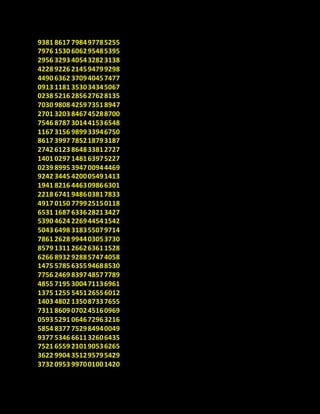9381 8617 798497785255
7976 1530 606295485395
2956 3293 405432823138
4228 9226 214594799298
4490 6362 370940457477
0913 1181 353034345067
0238 5216 285627628135
7030 9808 425973518947
2701 3203 846745288700
7546 8787 301441536548
1167 3156 989933946750
8617 3997 785218793187
2742 6123 864833812727
1401 0297 148163975227
0239 8995 394700944469
9242 3445 420005491413
1941 8216 446309866301
2218 6741 948603817833
4917 0150 779925150118
6531 1687 633628213427
5390 4624 226944541542
5043 6498 318355079714
7861 2628 994403053730
8579 1311 266263611528
6266 8932 928857474058
1475 5785 635594688530
7756 2469 839748577789
4855 7195 300471136961
1375 1255 545126556012
1403 4802 135087337655
7311 8609 070245160969
0593 5291 064672963216
5854 8377 752984940049
9377 5346 661132606435
7521 6559 210190536265
3622 9904 351295795429
3732 0953 997001001420
 