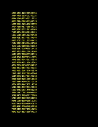6201 1431 127291980456
3414 7405 511603240735
6614 2540 427990317231
8803 7724 080583307519
5945 9811 725615694599
3724 7860 457758844731
9925 8685 855238142165
7129 4254 561832102421
1167 5906 665632398438
2360 0952 217799244048
6362 2097 001153368472
2124 9783 823064404504
4571 6993 858889782953
8625 0567 678061516472
9847 5215 590201824368
6121 5397 218885982915
1505 2425 299084157606
3949 2353 834361156916
3263 8690 103140422741
4764 7036 965066984837
6851 8272 881472189315
3363 4901 616797076570
2519 1182 318768905706
5519 9032 174786124259
8320 0500 226591062038
7697 5864 736604310179
0784 3778 144743214958
5217 2284 491949124139
5157 0782 053144982210
5364 1762 058334905593
3246 3152 262031170089
5713 5399 200977982693
9346 5689 109926659756
4161 0130 205963030537
1983 4921 830054833838
7855 8185 790715654296
0843 3914 253431044333
 