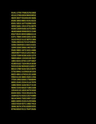 9141 1770 776825763302
4516 2790 692490430052
4029 3027 931081923606
8506 3002 080191910223
8501 5053 167762982102
3092 5681 191537310079
4166 5269 016616722001
4640 8468 994809231540
8567 8545 003268866113
6371 7084 334032013236
3152 9312 511230755306
7696 2903 817353730835
3206 3369 821166516321
1049 3260 206614678137
9585 9883 187334314486
3069 0877 641312519813
5250 7599 923816351273
9809 6064 133381587837
1801 0221 874511974067
4180 0162 732499193039
9222 6536 969482158917
8816 5780 563550133075
5735 0941 515983185316
8025 4061 674261351690
9902 6134 388335051356
7729 1992 026617308049
0095 2545 255421167070
1886 9044 162696173134
9846 5593 681071802108
1954 8110 185934795020
8420 4441 725339104176
3584 0275 933553576980
9614 9443 750559971237
6881 8494 253321299406
1822 9310 427114827413
3846 3674 379102095935
0746 8263 911176472626
 