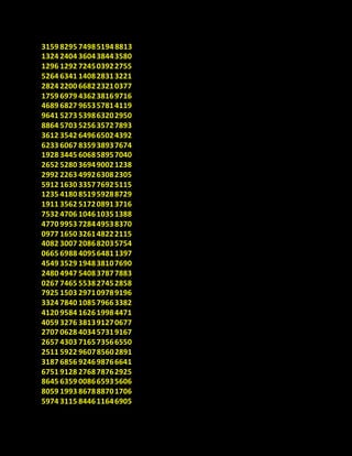 3159 8295 74985194 8813
1324 2404 360438443580
1296 1292 724503922755
5264 6341 140828313221
2824 2200 668223210377
1759 6979 436238169716
4689 6827 965357814119
9641 5273 539863202950
8864 5703 525635727893
3612 3542 649665024392
6233 6067 835938937674
1928 3445 606858957040
2652 5280 369490021238
2992 2263 499263082305
5912 1630 335776925115
1235 4180 851959288729
1911 3562 517208913716
7532 4706 104610351388
4770 9953 728449538370
0977 1650 326148222115
4082 3007 208682035754
0665 6988 409564811397
4549 3529 194838107690
2480 4947 540837877883
0267 7465 553827452858
7925 1503 297109789196
3324 7840 108579663382
4120 9584 162619984471
4059 3276 381391270677
2707 0628 403457319167
2657 4303 716573566550
2511 5922 960785602891
3187 6856 924698766641
6751 9128 276878762925
8645 6359 008665935606
8059 1993 867888701706
5974 3115 844611646905
 