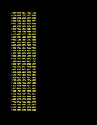 3334 9879 917764336551
0264 4546 262527958146
0447 0752 394858558777
8419 8617 137732274744
0879 1028 233042999986
1571 3282 329966843807
5030 7457 623331134935
2352 3865 768542885429
6205 0335 300312244597
5894 3724 111730352321
9036 5646 545469874318
0090 3641 689903537426
8831 4030 033074972806
5440 4757 137745929476
5722 4553 960624516840
2563 7873 693862493618
9313 5277 887916469509
9701 7742 044302436400
2637 4546 556095521085
2344 2483 566847705269
1063 4093 272772459219
5091 3073 473144311982
3951 8932 414009907168
3576 5784 613296614493
7966 0204 264343474149
5777 6588 173477568822
7102 4922 799214545488
5202 4145 088524014497
5550 0894 189615058341
7312 1734 256404405059
8180 7100 751454722577
5076 4746 464593387851
4041 3758 008842707619
7789 0792 769232670748
4396 2731 998516876420
8249 2444 185305584798
5978 3234 065605688520
 