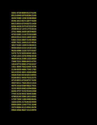 5601 4739 808481576146
8913 6940 697085842149
2694 9380 139832488860
0596 3413 857168774509
8415 0933 675483731439
8206 4450 257507220794
2938 0512 137317734214
2731 9886 260058598603
4732 0385 111075326389
8954 0314 235518491823
5365 5563 380721469964
4285 7621 166921374916
3857 9183 120921280415
9930 8464 615314185192
9626 6088 152073770167
5372 7172 929382421815
1769 1223 237699969258
4009 0416 258812250009
7348 7231 988684316791
1954 0772 098527326557
1421 4099 706264957078
2138 6020 488673421782
6614 0242 484143606068
4468 0583 025860138493
9330 8951 945076332575
4719 0055 675087573192
3937 0211 746420131314
4979 3350 038998227431
3155 4959 098563948906
6646 4757 314295446368
7703 3156 993230492686
4780 8140 508618516942
1739 7304 118044838626
1626 6595 217685459440
0909 6904 154977313248
3373 0084 411349410678
9964 4266 966715150970
 