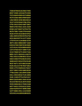 7200 8798 851829647495
8947 3508 124366792394
7279 4649 690943738060
4579 2506 488399098207
1362 0858 324830648214
3157 5370 924457063761
5792 3423 934243872867
9849 2705 956116313169
0338 1327 844752796776
0678 7985 732827936428
4526 4759 353286439763
1061 0093 878494706750
4255 8659 877415775934
1759 9154 512686603270
4874 1865 488683871660
6324 6748 258291582683
1272 0141 035488046829
1373 4760 455718097135
3152 7068 527544447166
0891 5371 305901138279
7951 9255 639890123514
5023 5402 974386342243
3608 6425 945497620148
9637 4671 337398536184
0105 2612 677878375853
9445 1775 958963170317
3257 3065 539358028220
7798 2290 118189943280
2311 3452 891671351004
3181 1540 477567645317
8843 2620 000156016518
4510 0780 951628769268
3594 2606 061370282168
4477 9425 374581523241
2264 9249 075730982989
5277 4082 295111549209
5219 0114 618981880225
 