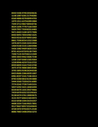 8443 5506 979020508636
1138 1087 658121798285
6560 4886 027800994793
1979 1911 637962892884
7399 3713 986700948736
0624 1696 777071665969
5929 7957 793983316483
9471 0403 510818727006
8402 0093 784469821625
9923 9216 023790931042
0861 7590 855415523308
1970 2073 250533333934
1404 9100 553512840988
5426 1082 940958201313
8791 4314 075991307583
7390 7135 937982131949
5002 2843 946236067238
1338 1507 030015059364
1230 8946 425973163722
8999 8899 316475433740
3475 4735 988838058586
3795 5893 919826348338
0423 0686 238660391007
6981 8597 554171061013
0783 4280 083281944880
5444 3560 732062316085
7774 2542 773971692151
5837 6392 562118406494
0239 8470 103539379066
7459 6970 635232198163
9138 6474 576118000675
3131 9377 606421834973
6522 6938 530426336357
4408 3354 716699257891
9517 9667 005725540643
4728 5972 979305712530
8086 7883 540829565272
 