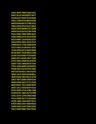 2425 3659 798255825327
8991 9214 240485073677
9120 6167 467031239660
5261 5180 074588256502
0049 8500 087337982415
7865 5059 075291473812
9166 2342 889867272268
6999 9316 667625387038
9101 9506 768930893031
4205 4446 627234145606
0225 8985 132465052229
3423 0942 289156107537
7048 6413 172835866259
5757 4355 311897911931
1530 9509 821596023096
8518 4047 701858655182
2120 5762 858557356262
6962 4371 816019677490
2791 2981 696803149970
2426 7192 100608707355
7261 1620 660823560221
9348 2967 637493763481
9475 8710 665175610272
3066 1914 792443506811
4695 9520 789705123770
1855 7057 268654694256
9696 9560 566757713129
8832 8041 791526094691
3655 1251 433266474515
0223 2849 471416901380
0198 8705 190326792398
5341 3276 129910682406
9121 4348 391721026202
2538 1386 146640679671
6769 5402 526148300656
5300 3435 214793363327
7817 5609 289579219522
 