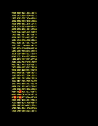 9928 2809 323130158946
3579 1475 854563043171
2557 9083 692715607081
4872 0482 811214069086
4099 2468 261117810475
4006 2024 592416448087
8830 3370 108142155908
9571 9523 920653146804
1993 6397 297186142674
6788 2402 675842532336
5974 1648 890481832761
9257 2655 567436772320
8797 1242 016965888214
2929 3996 530827001890
6043 6857 755854344994
2008 5954 860362751154
4219 2031 714859708448
1442 4792 861961945558
2111 1512 797904854199
9967 4121 741512986871
7303 8220 867551372638
9986 8365 120033499790
2421 9409 967756668341
2112 6734 932769616052
6359 2301 021592623795
4127 0194 716348526300
2427 6703 190241145020
6926 2661 209313977047
1500 8526 865228660689
9214 9328 435367385646
0473 4366 081602036776
0228 3840 795584467303
9259 3787 136679494824
7521 9169 124549898644
8594 2185 413074525281
5748 2174 264195689906
6990 5760 560292152145
 