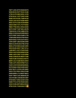 7877 1291 077295848373
5030 8535 937745415538
1794 4178 386930311578
6792 8141 122754451430
0206 2479 618172894518
5658 1325 653702894859
4025 2574 218243390000
5850 5400 727175770202
9802 7782 041150164244
8272 2587 718738110578
7044 6531 574518003725
0983 2158 641850900023
5272 9387 202555891776
1508 6982 845837045622
0634 0562 727616724211
3394 2687 180303902499
9844 2149 953927964750
8826 3759 482561825495
9059 8185 092774672711
1600 8071 297370399345
9994 5429 699489689290
3006 1059 290715256908
9496 2398 819588297248
7609 4180 355866149273
8899 1313 568090332959
7346 1271 942497847111
5329 1559 939484588501
9278 9666 296056904207
6267 8571 127811922005
9323 7212 465158165548
9409 0008 171386978823
9347 7869 124180848129
2314 9188 118382392387
9729 0917 394232391434
4284 7715 273595692265
3222 2196 407488169233
4703 2191 733003637213
 