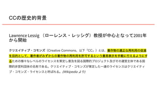 Lawrence Lessig 2001
クリエイティブ・コモンズ（Creative Commons、以下「CC」）とは、著作物の適正な再利用の促進
を目的として、著作者がみずからの著作物の再利用を許可するという意思表示を手軽に行えるようにす
るための様々なレベルのライセンスを策定し普及を図る国際的プロジェクト及びその運営主体である国
際的非営利団体の名称である。クリエイティブ・コモンズが策定した一連のライセンスはクリエイティ
ブ・コモンズ・ライセンスと呼ばれる。(Wikipedia より)
CC
 