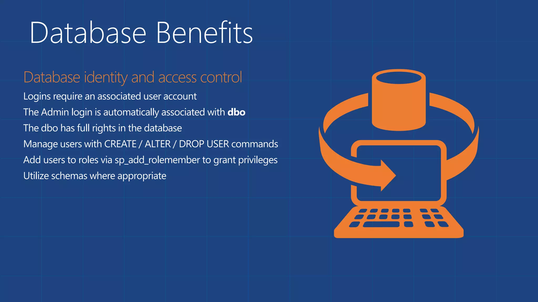 Database Benefits
Logins require an associated user account
The Admin login is automatically associated with dbo
The dbo has full rights in the database
Manage users with CREATE / ALTER / DROP USER commands
Add users to roles via sp_add_rolemember to grant privileges
Utilize schemas where appropriate
 