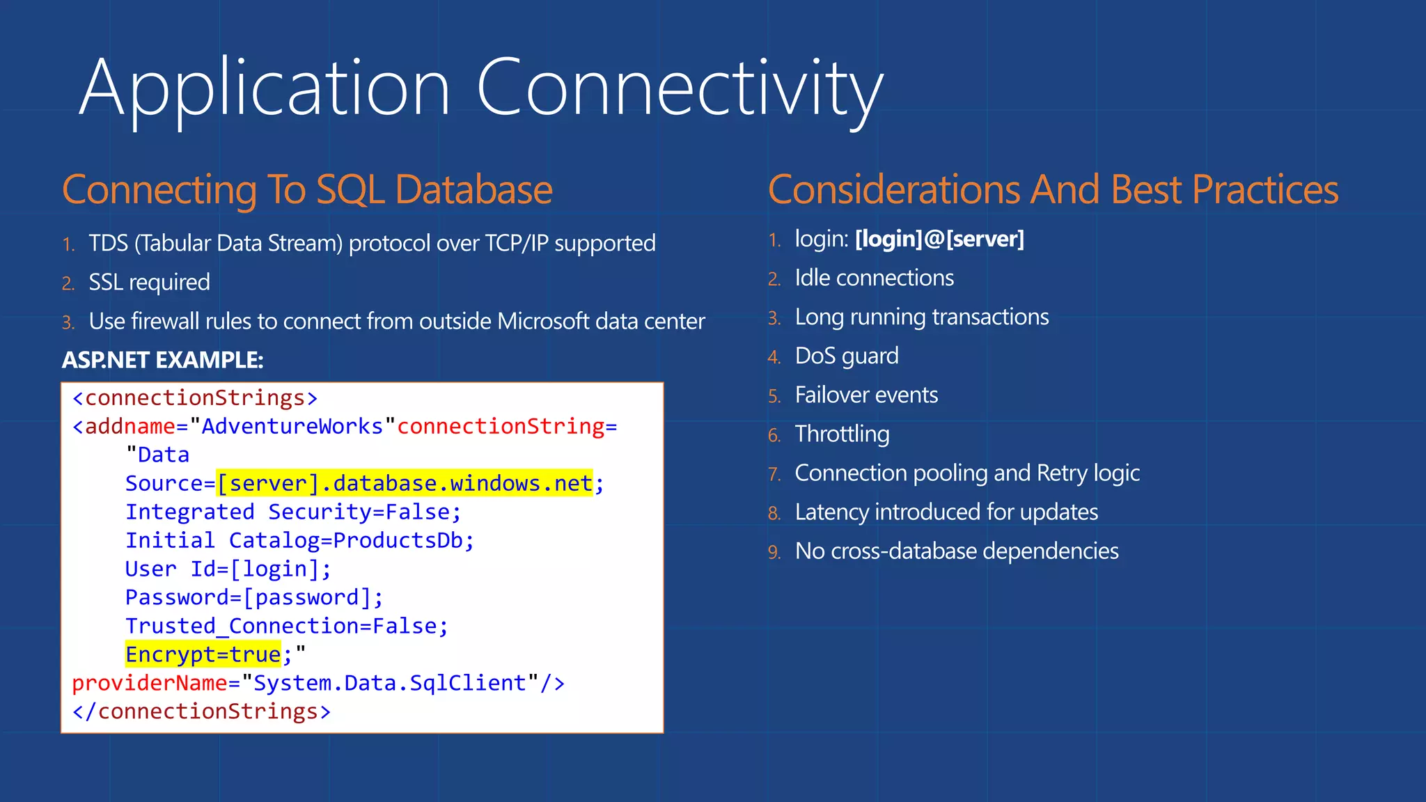Application Connectivity
1. TDS (Tabular Data Stream) protocol over TCP/IP supported
2. SSL required
3. Use firewall rules to connect from outside Microsoft data center
ASP.NET EXAMPLE:
1. login: [login]@[server]
2. Idle connections
3. Long running transactions
4. DoS guard
5. Failover events
6. Throttling
7. Connection pooling and Retry logic
8. Latency introduced for updates
9. No cross-database dependencies
<connectionStrings>
<addname="AdventureWorks"connectionString=
"Data
Source=[server].database.windows.net;
Integrated Security=False;
Initial Catalog=ProductsDb;
User Id=[login];
Password=[password];
Trusted_Connection=False;
Encrypt=true;"
providerName="System.Data.SqlClient"/>
</connectionStrings>
 