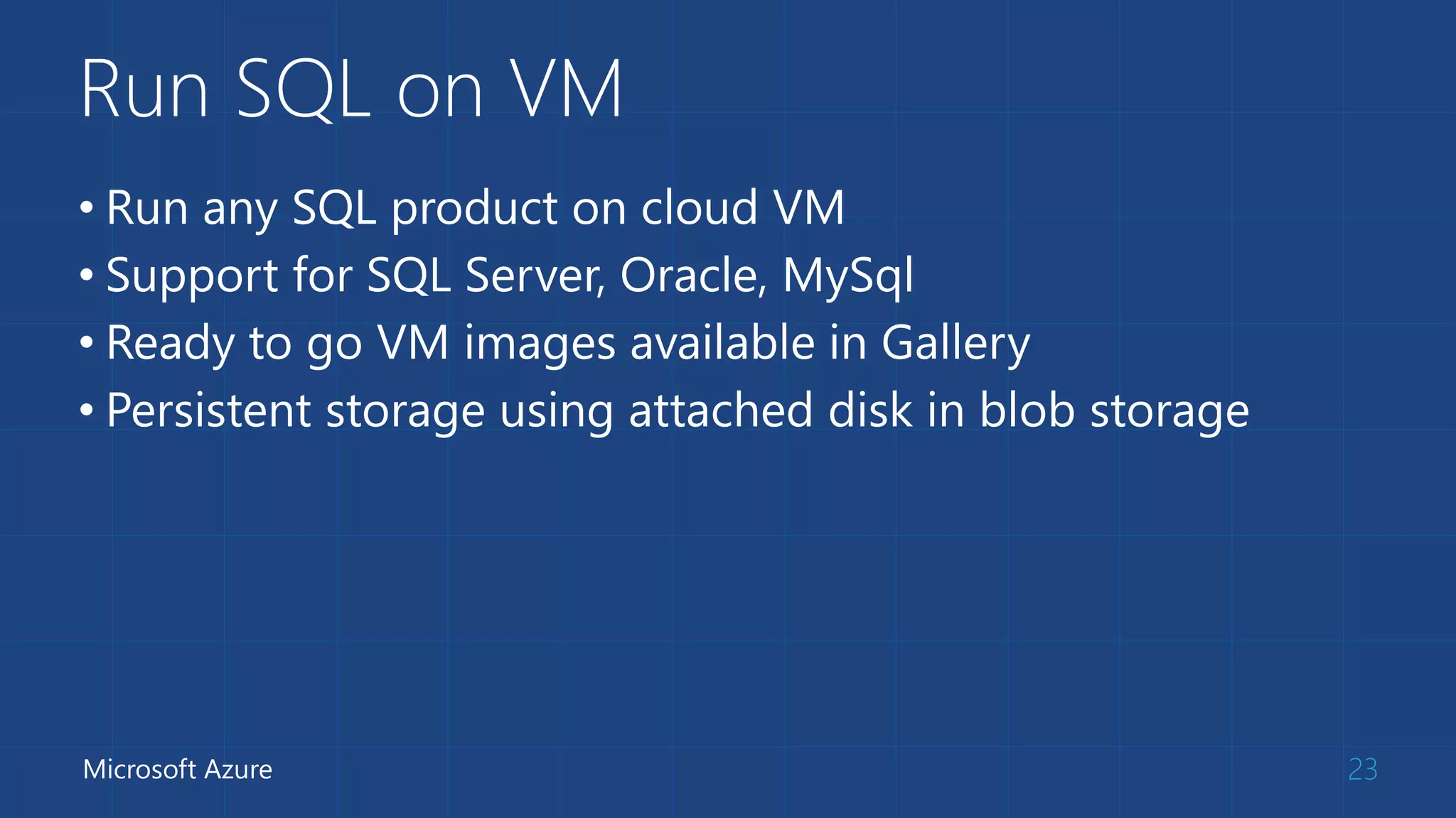 Run SQL on VM
• Run any SQL product on cloud VM
• Support for SQL Server, Oracle, MySql
• Ready to go VM images available in Gallery
• Persistent storage using attached disk in blob storage
23Microsoft Azure
 