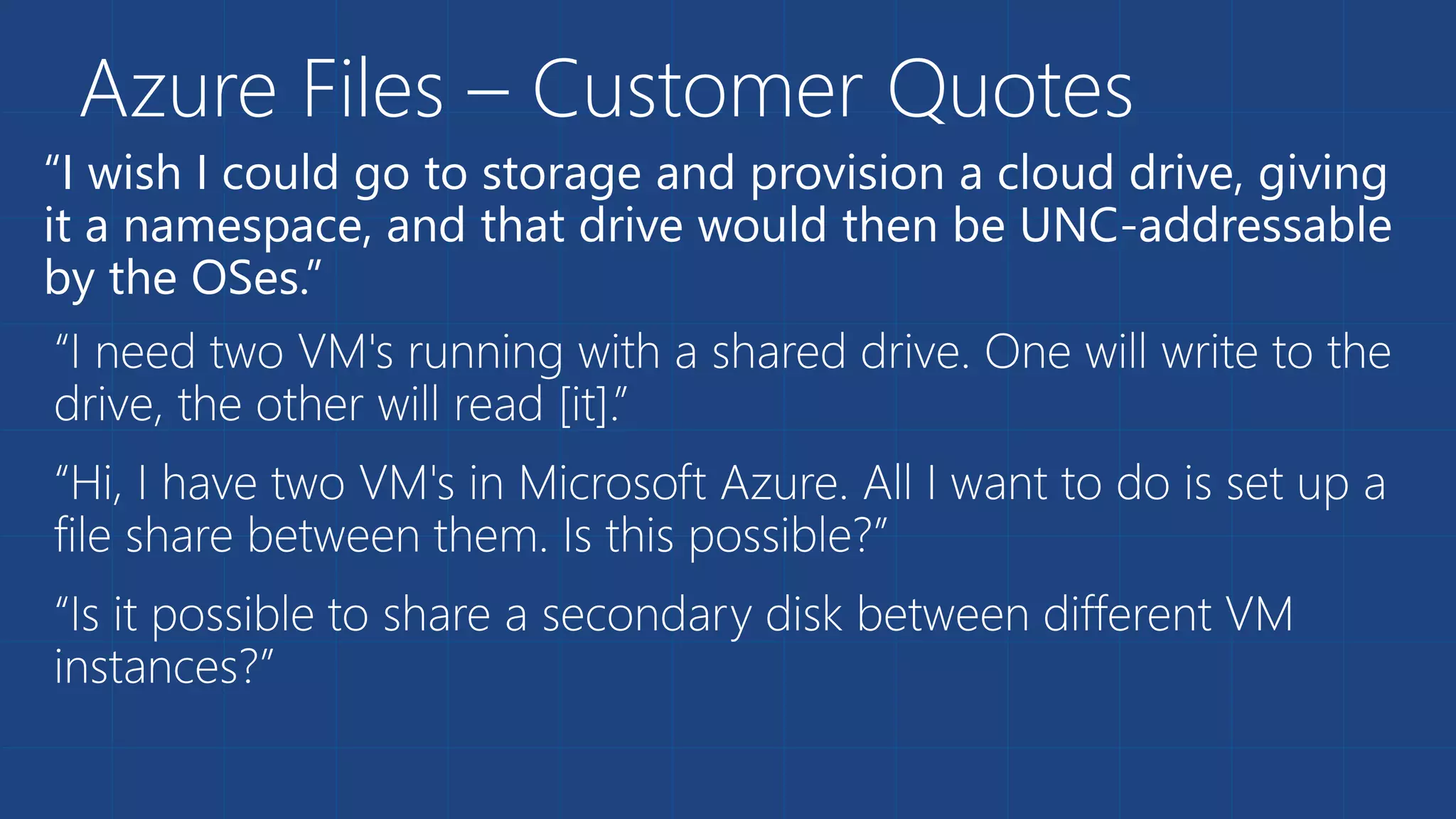 “I wish I could go to storage and provision a cloud drive, giving
it a namespace, and that drive would then be UNC-addressable
by the OSes.”
Azure Files – Customer Quotes
 