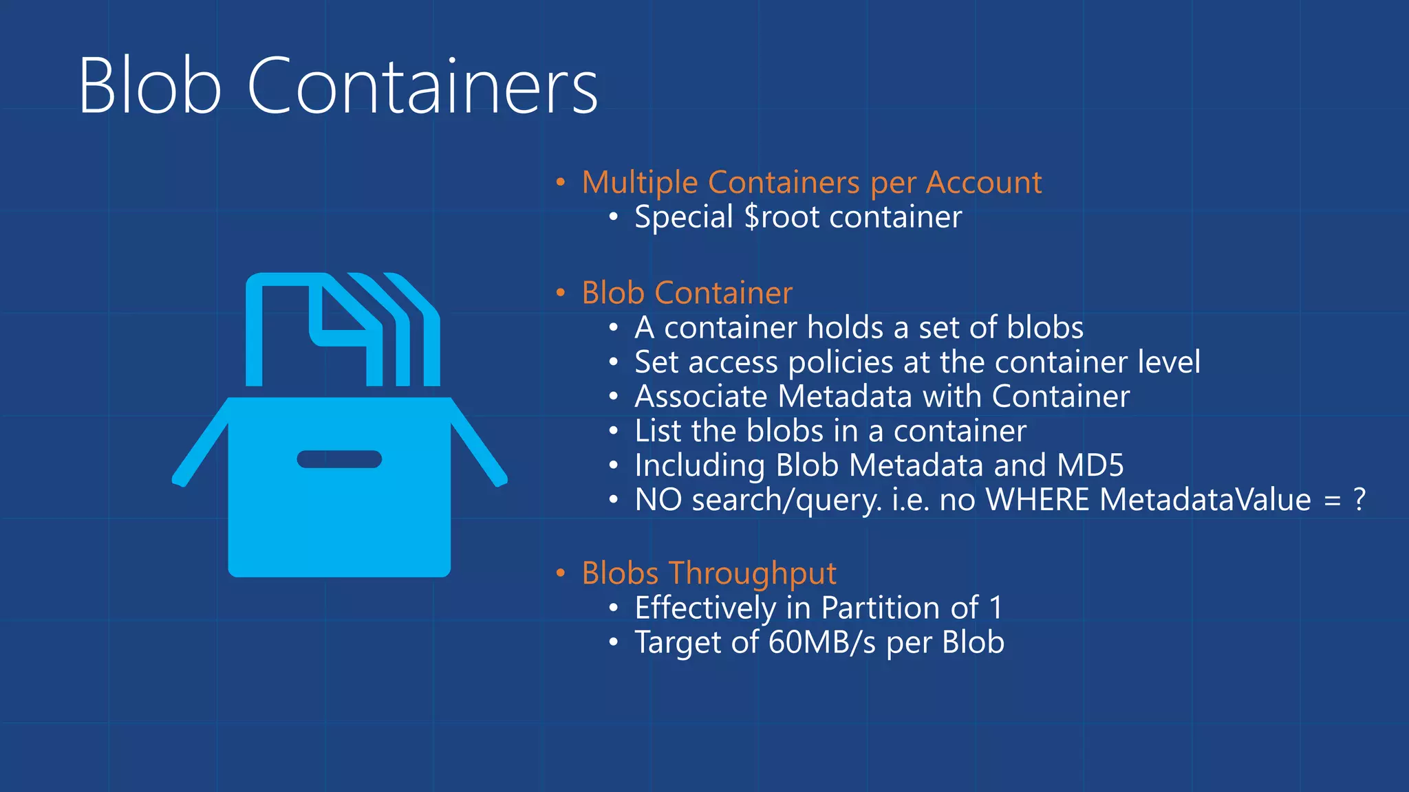 Blob Containers
• Special $root container
• A container holds a set of blobs
• Set access policies at the container level
• Associate Metadata with Container
• List the blobs in a container
• Including Blob Metadata and MD5
• NO search/query. i.e. no WHERE MetadataValue = ?
• Effectively in Partition of 1
• Target of 60MB/s per Blob
 