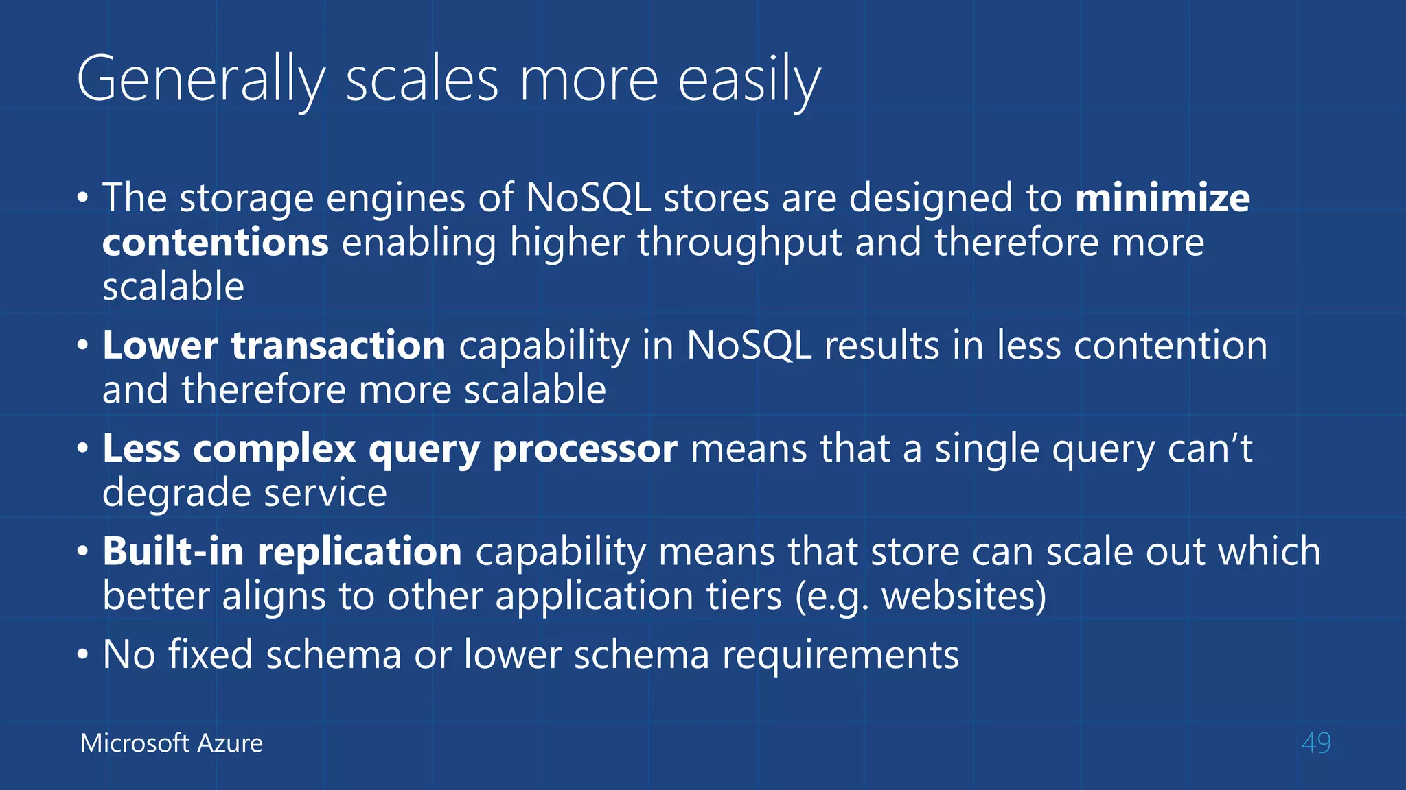 Generally scales more easily
• The storage engines of NoSQL stores are designed to minimize
contentions enabling higher throughput and therefore more
scalable
• Lower transaction capability in NoSQL results in less contention
and therefore more scalable
• Less complex query processor means that a single query can’t
degrade service
• Built-in replication capability means that store can scale out which
better aligns to other application tiers (e.g. websites)
• No fixed schema or lower schema requirements
49Microsoft Azure
 