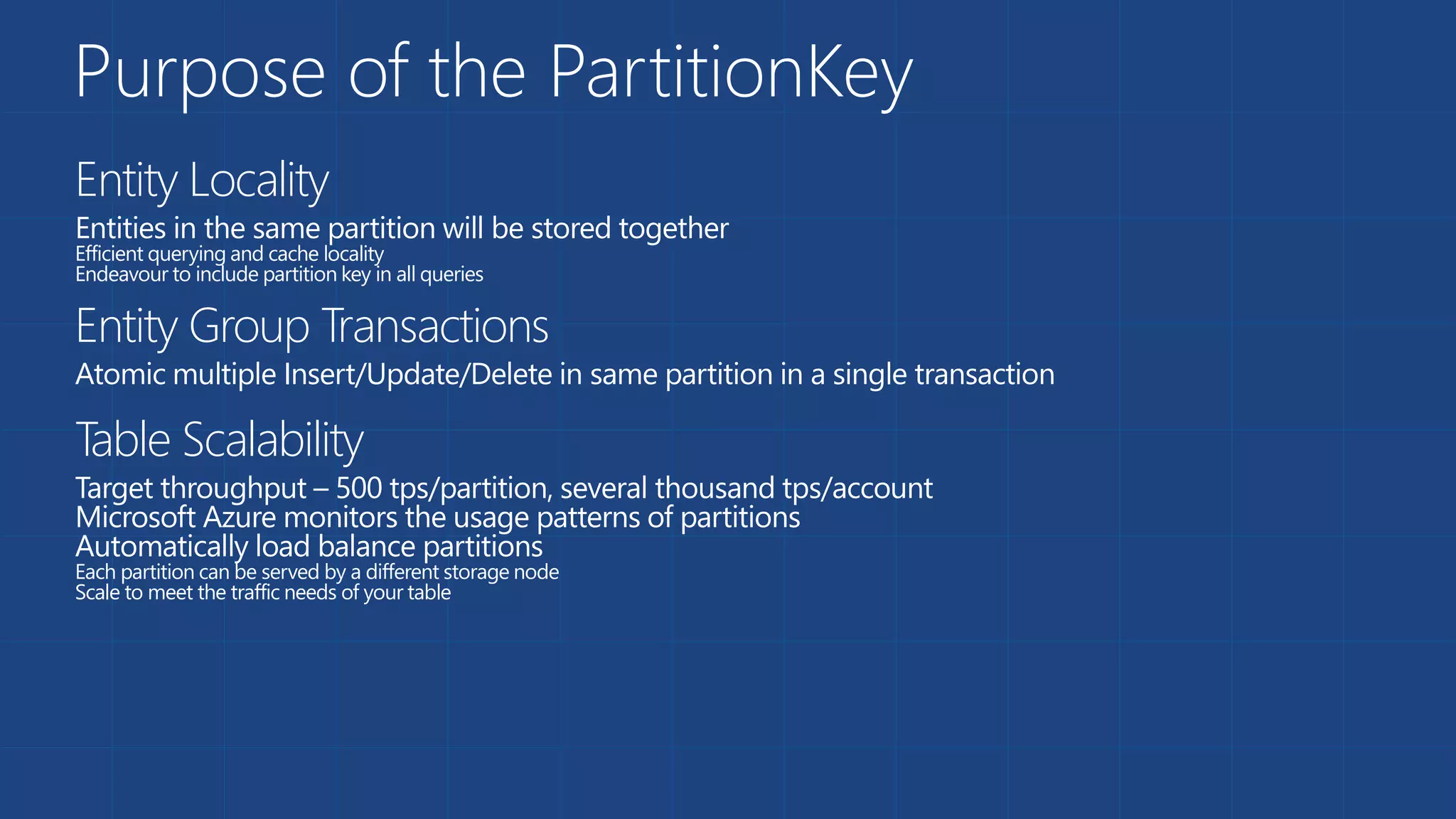 Purpose of the PartitionKey
Entity Locality
Entities in the same partition will be stored together
Efficient querying and cache locality
Endeavour to include partition key in all queries
Entity Group Transactions
Atomic multiple Insert/Update/Delete in same partition in a single transaction
Table Scalability
Target throughput – 500 tps/partition, several thousand tps/account
Microsoft Azure monitors the usage patterns of partitions
Automatically load balance partitions
Each partition can be served by a different storage node
Scale to meet the traffic needs of your table
 