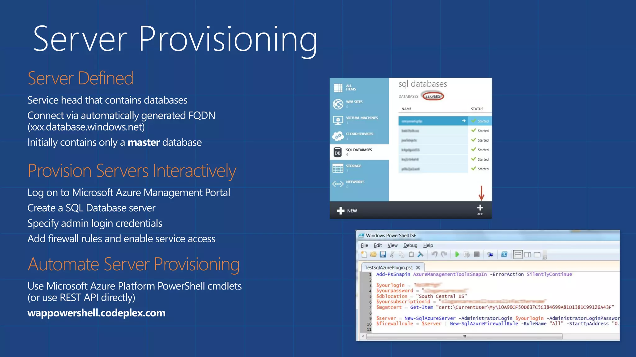 Server Provisioning
Service head that contains databases
Connect via automatically generated FQDN
(xxx.database.windows.net)
Initially contains only a master database
Log on to Microsoft Azure Management Portal
Create a SQL Database server
Specify admin login credentials
Add firewall rules and enable service access
Use Microsoft Azure Platform PowerShell cmdlets
(or use REST API directly)
wappowershell.codeplex.com
 