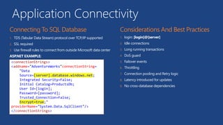 Application Connectivity
1. TDS (Tabular Data Stream) protocol over TCP/IP supported
2. SSL required
3. Use firewall rules to connect from outside Microsoft data center
ASP.NET EXAMPLE:
1. login: [login]@[server]
2. Idle connections
3. Long running transactions
4. DoS guard
5. Failover events
6. Throttling
7. Connection pooling and Retry logic
8. Latency introduced for updates
9. No cross-database dependencies
<connectionStrings>
<addname="AdventureWorks"connectionString=
"Data
Source=[server].database.windows.net;
Integrated Security=False;
Initial Catalog=ProductsDb;
User Id=[login];
Password=[password];
Trusted_Connection=False;
Encrypt=true;"
providerName="System.Data.SqlClient"/>
</connectionStrings>
 