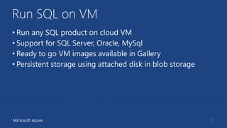 Run SQL on VM
• Run any SQL product on cloud VM
• Support for SQL Server, Oracle, MySql
• Ready to go VM images available in Gallery
• Persistent storage using attached disk in blob storage
23Microsoft Azure
 