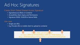 Ad Hoc Signatures
• Signedresource Blob or Container
• AccessPolicy Start, Expiry and Permissions
• Signature HMAC-SHA256 of above fields
• Single use URLs
• E.g. Provide URL to mobile client to upload to container
 