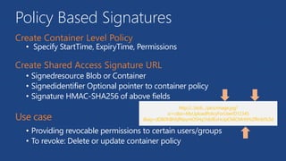 Policy Based Signatures
• Specify StartTime, ExpiryTime, Permissions
• Signedresource Blob or Container
• Signedidentifier Optional pointer to container policy
• Signature HMAC-SHA256 of above fields
• Providing revocable permissions to certain users/groups
• To revoke: Delete or update container policy
 