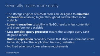 Generally scales more easily
• The storage engines of NoSQL stores are designed to minimize
contentions enabling higher throughput and therefore more
scalable
• Lower transaction capability in NoSQL results in less contention
and therefore more scalable
• Less complex query processor means that a single query can’t
degrade service
• Built-in replication capability means that store can scale out which
better aligns to other application tiers (e.g. websites)
• No fixed schema or lower schema requirements
49Microsoft Azure
 