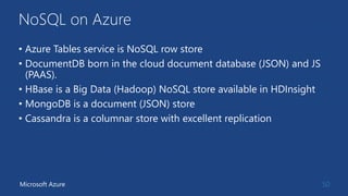 NoSQL on Azure
• Azure Tables service is NoSQL row store
• DocumentDB born in the cloud document database (JSON) and JS
(PAAS).
• HBase is a Big Data (Hadoop) NoSQL store available in HDInsight
• MongoDB is a document (JSON) store
• Cassandra is a columnar store with excellent replication
50Microsoft Azure
 
