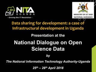 NITA-U Budget Framework PaperPresentation at the
National Dialogue on Open
Science Data
by
The National Information Technology Authority-Uganda
25th – 26th April 2018
Data sharing for development: a case of
Infrastructural development in Uganda
 