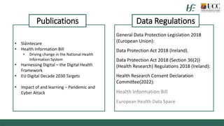 General Data Protection Legislation 2018
(European Union):
Data Protection Act 2018 (Ireland).
Data Protection Act 2018 (Section 36(2))
(Health Research) Regulations 2018 (Ireland):
Health Research Consent Declaration
Committee(2022):
Health Information Bill
European Health Data Space
• Sláintecare
• Health Information Bill
• Driving change in the National Health
Information System
• Harnessing Digital – the Digital Health
Framework
• EU Digital Decade 2030 Targets
• Impact of and learning – Pandemic and
Cyber Attack
Publications Data Regulations
 