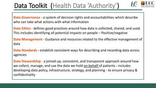 Data Governance - a system of decision rights and accountabilities which describe
who can take what actions with what information
Data Ethics - defines good practices around how data is collected, shared, and used.
This includes identifying all potential impacts on people – Positive/negative
Data Management - Guidance and resources related to the effective management of
data
Data Standards - establish consistent ways for describing and recording data across
agencies
Data Stewardship - a joined-up, consistent, and transparent approach around how
we collect, manage, and use the data we hold on behalf of patients - includes
developing data policy, infrastructure, strategy, and planning - to ensure privacy &
confidentiality
Data Toolkit (Health Data ‘Authority’)
 