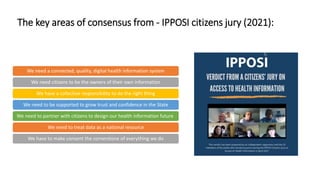 The key areas of consensus from - IPPOSI citizens jury (2021):
We need a connected, quality, digital health information system
We need citizens to be the owners of their own information
We have a collective responsibility to do the right thing
We need to be supported to grow trust and confidence in the State
We need to partner with citizens to design our health information future
We need to treat data as a national resource
We have to make consent the cornerstone of everything we do
 
