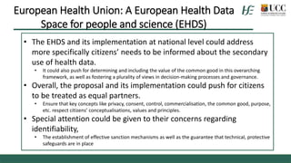 • The EHDS and its implementation at national level could address
more specifically citizens’ needs to be informed about the secondary
use of health data.
• It could also push for determining and including the value of the common good in this overarching
framework, as well as fostering a plurality of views in decision-making processes and governance.
• Overall, the proposal and its implementation could push for citizens
to be treated as equal partners.
• Ensure that key concepts like privacy, consent, control, commercialisation, the common good, purpose,
etc. respect citizens’ conceptualisations, values and principles.
• Special attention could be given to their concerns regarding
identifiability,
• The establishment of effective sanction mechanisms as well as the guarantee that technical, protective
safeguards are in place
European Health Union: A European Health Data
Space for people and science (EHDS)
 