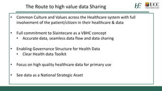 • Common Culture and Values across the Healthcare system with full
involvement of the patient/citizen in their healthcare & data
• Full commitment to Slaintecare as a VBHC concept
• Accurate data, seamless data flow and data sharing
• Enabling Governance Structure for Health Data
• Clear Health data Toolkit
• Focus on high quality healthcare data for primary use
• See data as a National Strategic Asset
The Route to high value data Sharing
 