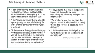 Data Sharing - in the words of others
• “They assume that you as the patient
know nothing and they know
everything because they have got the
information.”
• “We are being told that we have the
right to access our health data but why
then is the process of accessing it so
difficult?”
• “I do believe there's an obligation that
our data should be for the benefit of
our citizens.”
IPPOSI Report of a Citizens’ Jury, 2021
• “I don’t mind giving information if its
medical information, but I would be
very concerned if it was going to come
back and bite me in a court of law.”
• “I don’t ever remember being asked to
sign anything that would allow my data
to be shared” (that would help myself
or others).
• “If they were able to go in and bring up
my files electronically and know this, it
will tell them. Instead of me spending
half an hour or an hour talking to a
doctor, then talking to another doctor
then explaining to the consultant……”
 