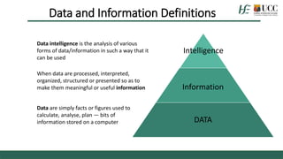 Data and Information Definitions
Intelligence
Information
DATA
Data intelligence is the analysis of various
forms of data/information in such a way that it
can be used
When data are processed, interpreted,
organized, structured or presented so as to
make them meaningful or useful information
Data are simply facts or figures used to
calculate, analyse, plan — bits of
information stored on a computer
 
