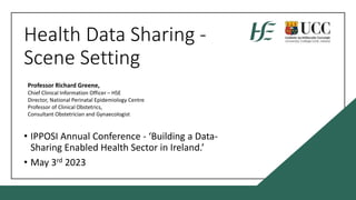 Health Data Sharing -
Scene Setting
• IPPOSI Annual Conference - ‘Building a Data-
Sharing Enabled Health Sector in Ireland.’
• May 3rd 2023
Professor Richard Greene,
Chief Clinical Information Officer – HSE
Director, National Perinatal Epidemiology Centre
Professor of Clinical Obstetrics,
Consultant Obstetrician and Gynaecologist
 