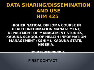 DATA SHARING/DISSEMINATION
AND USE
HIM 425
HIGHER NATIOAL DIPLOMA COURSE IN
HEALTH INFORMATION MANAGEMENT,
DEPARTMENT OF MANAGEMENT STUDIES,
KADUNA SCHOOL OF HEALTH INFORMATION
MANAGEMENT (KSHIM), KADUNA STATE,
NIGERIA.
By: Engr. Ochu Ibrahim A.
FIRST CONTACT
 