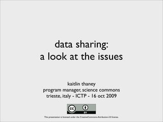 data sharing:
a look at the issues

             kaitlin thaney
program manager, science commons
 trieste, italy - ICTP - 16 oct 2009


 This presentation is licensed under the CreativeCommons-Attribution-3.0 license.
 