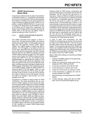  2001 Microchip Technology Inc. DS30292C-page 105
PIC16F87X
10.3 USART Synchronous
Master Mode
In Synchronous Master mode, the data is transmitted in
a half-duplex manner (i.e., transmission and reception
do not occur at the same time). When transmitting data,
the reception is inhibited and vice versa. Synchronous
mode is entered by setting bit SYNC (TXSTA<4>). In
addition, enable bit SPEN (RCSTA<7>) is set in order
to configure the RC6/TX/CK and RC7/RX/DT I/O pins
to CK (clock) and DT (data) lines, respectively. The
Master mode indicates that the processor transmits the
master clock on the CK line. The Master mode is
entered by setting bit CSRC (TXSTA<7>).
10.3.1 USART SYNCHRONOUS MASTER
TRANSMISSION
The USART transmitter block diagram is shown in
Figure 10-6. The heart of the transmitter is the transmit
(serial) shift register (TSR). The shift register obtains its
data from the read/write transmit buffer register
TXREG. The TXREG register is loaded with data in
software. The TSR register is not loaded until the last
bit has been transmitted from the previous load. As
soon as the last bit is transmitted, the TSR is loaded
with new data from the TXREG (if available). Once the
TXREG register transfers the data to the TSR register
(occurs in one Tcycle), the TXREG is empty and inter-
rupt bit TXIF (PIR1<4>) is set. The interrupt can be
enabled/disabled by setting/clearing enable bit TXIE
(PIE1<4>). Flag bit TXIF will be set, regardless of the
state of enable bit TXIE and cannot be cleared in soft-
ware. It will reset only when new data is loaded into the
TXREG register. While flag bit TXIF indicates the status
of the TXREG register, another bit TRMT (TXSTA<1>)
shows the status of the TSR register. TRMT is a read
only bit which is set when the TSR is empty. No inter-
rupt logic is tied to this bit, so the user has to poll this
bit in order to determine if the TSR register is empty.
The TSR is not mapped in data memory, so it is not
available to the user.
Transmission is enabled by setting enable bit TXEN
(TXSTA<5>). The actual transmission will not occur
until the TXREG register has been loaded with data.
The first data bit will be shifted out on the next available
rising edge of the clock on the CK line. Data out is sta-
ble around the falling edge of the synchronous clock
(Figure 10-9). The transmission can also be started by
first loading the TXREG register and then setting bit
TXEN (Figure 10-10). This is advantageous when slow
baud rates are selected, since the BRG is kept in
RESET when bits TXEN, CREN and SREN are clear.
Setting enable bit TXEN will start the BRG, creating a
shift clock immediately. Normally, when transmission is
first started, the TSR register is empty, so a transfer to
the TXREG register will result in an immediate transfer
to TSR, resulting in an empty TXREG. Back-to-back
transfers are possible.
Clearing enable bit TXEN during a transmission will
cause the transmission to be aborted and will reset the
transmitter. The DT and CK pins will revert to hi-
impedance. If either bit CREN or bit SREN is set during
a transmission, the transmission is aborted and the DT
pin reverts to a hi-impedance state (for a reception).
The CK pin will remain an output if bit CSRC is set
(internal clock). The transmitter logic, however, is not
reset, although it is disconnected from the pins. In order
to reset the transmitter, the user has to clear bit TXEN.
If bit SREN is set (to interrupt an on-going transmission
and receive a single word), then after the single word is
received, bit SREN will be cleared and the serial port
will revert back to transmitting, since bit TXEN is still
set. The DT line will immediately switch from hi-
impedance Receive mode to transmit and start driving.
To avoid this, bit TXEN should be cleared.
In order to select 9-bit transmission, the TX9
(TXSTA<6>) bit should be set and the ninth bit should
be written to bit TX9D (TXSTA<0>). The ninth bit must
be written before writing the 8-bit data to the TXREG
register. This is because a data write to the TXREG can
result in an immediate transfer of the data to the TSR
register (if the TSR is empty). If the TSR was empty and
the TXREG was written before writing the “new” TX9D,
the “present” value of bit TX9D is loaded.
Steps to follow when setting up a Synchronous Master
Transmission:
1. Initialize the SPBRG register for the appropriate
baud rate (Section 10.1).
2. Enable the synchronous master serial port by
setting bits SYNC, SPEN and CSRC.
3. If interrupts are desired, set enable bit TXIE.
4. If 9-bit transmission is desired, set bit TX9.
5. Enable the transmission by setting bit TXEN.
6. If 9-bit transmission is selected, the ninth bit
should be loaded in bit TX9D.
7. Start transmission by loading data to the TXREG
register.
8. If using interrupts, ensure that GIE and PEIE
(bits 7 and 6) of the INTCON register are set.
 