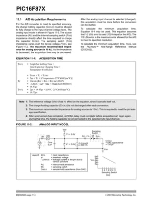 PIC16F87X
DS30292C-page 114  2001 Microchip Technology Inc.
11.1 A/D Acquisition Requirements
For the A/D converter to meet its specified accuracy,
the charge holding capacitor (CHOLD) must be allowed
to fully charge to the input channel voltage level. The
analog input model is shown in Figure 11-2. The source
impedance (RS) and the internal sampling switch (RSS)
impedance directly affect the time required to charge
the capacitor CHOLD. The sampling switch (RSS)
impedance varies over the device voltage (VDD), see
Figure 11-2. The maximum recommended imped-
ance for analog sources is 10 kΩ. As the impedance
is decreased, the acquisition time may be decreased.
After the analog input channel is selected (changed),
this acquisition must be done before the conversion
can be started.
To calculate the minimum acquisition time,
Equation 11-1 may be used. This equation assumes
that 1/2 LSb error is used (1024 steps for the A/D). The
1/2 LSb error is the maximum error allowed for the A/D
to meet its specified resolution.
To calculate the minimum acquisition time, TACQ, see
the PICmicro™ Mid-Range Reference Manual
(DS33023).
EQUATION 11-1: ACQUISITION TIME
FIGURE 11-2: ANALOG INPUT MODEL
TACQ
TC
TACQ
=
=
=
=
=
=
=
=
Amplifier Settling Time +
Hold Capacitor Charging Time +
Temperature Coefficient
TAMP + TC + TCOFF
2µs + TC + [(Temperature -25°C)(0.05µs/°C)]
CHOLD (RIC + RSS + RS) In(1/2047)
- 120pF (1kΩ + 7kΩ + 10kΩ) In(0.0004885)
16.47µs
2µs + 16.47µs + [(50°C -25°C)(0.05µs/°C)
19.72µs
Note 1: The reference voltage (VREF) has no effect on the equation, since it cancels itself out.
2: The charge holding capacitor (CHOLD) is not discharged after each conversion.
3: The maximum recommended impedance for analog sources is 10 kΩ. This is required to meet the pin leak-
age specification.
4: After a conversion has completed, a 2.0TAD delay must complete before acquisition can begin again.
During this time, the holding capacitor is not connected to the selected A/D input channel.
CPINVA
RS ANx
5 pF
VDD
VT = 0.6V
VT = 0.6V
I LEAKAGE
RIC ≤ 1k
Sampling
Switch
SS RSS
CHOLD
= DAC capacitance
VSS
6V
Sampling Switch
5V
4V
3V
2V
5 6 7 8 9 10 11
(kΩ)
VDD
= 120 pF± 500 nA
Legend CPIN
VT
I LEAKAGE
RIC
SS
CHOLD
= input capacitance
= threshold voltage
= leakage current at the pin due to
= interconnect resistance
= sampling switch
= sample/hold capacitance (from DAC)
various junctions
 