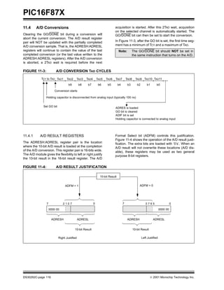 PIC16F87X
DS30292C-page 116  2001 Microchip Technology Inc.
11.4 A/D Conversions
Clearing the GO/DONE bit during a conversion will
abort the current conversion. The A/D result register
pair will NOT be updated with the partially completed
A/D conversion sample. That is, the ADRESH:ADRESL
registers will continue to contain the value of the last
completed conversion (or the last value written to the
ADRESH:ADRESL registers). After the A/D conversion
is aborted, a 2TAD wait is required before the next
acquisition is started. After this 2TAD wait, acquisition
on the selected channel is automatically started. The
GO/DONE bit can then be set to start the conversion.
In Figure 11-3, after the GO bit is set, the first time seg-
ment has a minimum of TCY and a maximum of TAD.
FIGURE 11-3: A/D CONVERSION TAD CYCLES
11.4.1 A/D RESULT REGISTERS
The ADRESH:ADRESL register pair is the location
where the 10-bit A/D result is loaded at the completion
of the A/D conversion. This register pair is 16-bits wide.
The A/D module gives the flexibility to left or right justify
the 10-bit result in the 16-bit result register. The A/D
Format Select bit (ADFM) controls this justification.
Figure 11-4 shows the operation of the A/D result justi-
fication. The extra bits are loaded with ’0’s’. When an
A/D result will not overwrite these locations (A/D dis-
able), these registers may be used as two general
purpose 8-bit registers.
FIGURE 11-4: A/D RESULT JUSTIFICATION
Note: The GO/DONE bit should NOT be set in
the same instruction that turns on the A/D.
TAD1 TAD2 TAD3 TAD4 TAD5 TAD6 TAD7 TAD8 TAD9
Set GO bit
Holding capacitor is disconnected from analog input (typically 100 ns)
b9 b8 b7 b6 b5 b4 b3 b2
TAD10 TAD11
b1 b0
TCY to TAD
Conversion starts
ADRES is loaded
GO bit is cleared
ADIF bit is set
Holding capacitor is connected to analog input
10-bit Result
ADRESH ADRESL
0000 00
ADFM = 0
02 1 0 77
10-bit Result
ADRESH ADRESL
10-bit Result
0000 00
7 0 7 6 5 0
ADFM = 1
Right Justified Left Justified
 