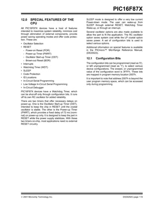  2001 Microchip Technology Inc. DS30292C-page 119
PIC16F87X
12.0 SPECIAL FEATURES OF THE
CPU
All PIC16F87X devices have a host of features
intended to maximize system reliability, minimize cost
through elimination of external components, provide
power saving operating modes and offer code protec-
tion. These are:
• Oscillator Selection
• RESET
- Power-on Reset (POR)
- Power-up Timer (PWRT)
- Oscillator Start-up Timer (OST)
- Brown-out Reset (BOR)
• Interrupts
• Watchdog Timer (WDT)
• SLEEP
• Code Protection
• ID Locations
• In-Circuit Serial Programming
• Low Voltage In-Circuit Serial Programming
• In-Circuit Debugger
PIC16F87X devices have a Watchdog Timer, which
can be shut-off only through configuration bits. It runs
off its own RC oscillator for added reliability.
There are two timers that offer necessary delays on
power-up. One is the Oscillator Start-up Timer (OST),
intended to keep the chip in RESET until the crystal
oscillator is stable. The other is the Power-up Timer
(PWRT), which provides a fixed delay of 72 ms (nomi-
nal) on power-up only. It is designed to keep the part in
RESET while the power supply stabilizes. With these
two timers on-chip, most applications need no external
RESET circuitry.
SLEEP mode is designed to offer a very low current
Power-down mode. The user can wake-up from
SLEEP through external RESET, Watchdog Timer
Wake-up, or through an interrupt.
Several oscillator options are also made available to
allow the part to fit the application. The RC oscillator
option saves system cost while the LP crystal option
saves power. A set of configuration bits is used to
select various options.
Additional information on special features is available
in the PICmicro™ Mid-Range Reference Manual,
(DS33023).
12.1 Configuration Bits
The configuration bits can be programmed (read as '0'),
or left unprogrammed (read as '1'), to select various
device configurations. The erased, or unprogrammed
value of the configuration word is 3FFFh. These bits
are mapped in program memory location 2007h.
It is important to note that address 2007h is beyond the
user program memory space, which can be accessed
only during programming.
 