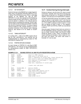 PIC16F87X
DS30292C-page 130  2001 Microchip Technology Inc.
12.10.1 INT INTERRUPT
External interrupt on the RB0/INT pin is edge triggered,
either rising, if bit INTEDG (OPTION_REG<6>) is set,
or falling, if the INTEDG bit is clear. When a valid edge
appears on the RB0/INT pin, flag bit INTF
(INTCON<1>) is set. This interrupt can be disabled by
clearing enable bit INTE (INTCON<4>). Flag bit INTF
must be cleared in software in the Interrupt Service
Routine before re-enabling this interrupt. The INT inter-
rupt can wake-up the processor from SLEEP, if bit INTE
was set prior to going into SLEEP. The status of global
interrupt enable bit, GIE, decides whether or not the
processor branches to the interrupt vector following
wake-up. See Section 12.13 for details on SLEEP
mode.
12.10.2 TMR0 INTERRUPT
An overflow (FFh → 00h) in the TMR0 register will set
flag bit T0IF (INTCON<2>). The interrupt can be
enabled/disabled by setting/clearing enable bit T0IE
(INTCON<5>) (Section 5.0).
12.10.3 PORTB INTCON CHANGE
An input change on PORTB<7:4> sets flag bit RBIF
(INTCON<0>). The interrupt can be enabled/disabled
by setting/clearing enable bit RBIE (INTCON<4>)
(Section 3.2).
12.11 Context Saving During Interrupts
During an interrupt, only the return PC value is saved
on the stack. Typically, users may wish to save key reg-
isters during an interrupt, (i.e., W register and STATUS
register). This will have to be implemented in software.
For the PIC16F873/874 devices, the register W_TEMP
must be defined in both banks 0 and 1 and must be
defined at the same offset from the bank base address
(i.e., If W_TEMP is defined at 0x20 in bank 0, it must
also be defined at 0xA0 in bank 1). The registers,
PCLATH_TEMP and STATUS_TEMP, are only defined
in bank 0.
Since the upper 16 bytes of each bank are common in
the PIC16F876/877 devices, temporary holding regis-
ters W_TEMP, STATUS_TEMP, and PCLATH_TEMP
should be placed in here. These 16 locations don’t
require banking and therefore, make it easier for con-
text save and restore. The same code shown in
Example 12-1 can be used.
EXAMPLE 12-1: SAVING STATUS, W, AND PCLATH REGISTERS IN RAM
MOVWF W_TEMP ;Copy W to TEMP register
SWAPF STATUS,W ;Swap status to be saved into W
CLRF STATUS ;bank 0, regardless of current bank, Clears IRP,RP1,RP0
MOVWF STATUS_TEMP ;Save status to bank zero STATUS_TEMP register
MOVF PCLATH, W ;Only required if using pages 1, 2 and/or 3
MOVWF PCLATH_TEMP ;Save PCLATH into W
CLRF PCLATH ;Page zero, regardless of current page
:
:(ISR) ;(Insert user code here)
:
MOVF PCLATH_TEMP, W ;Restore PCLATH
MOVWF PCLATH ;Move W into PCLATH
SWAPF STATUS_TEMP,W ;Swap STATUS_TEMP register into W
;(sets bank to original state)
MOVWF STATUS ;Move W into STATUS register
SWAPF W_TEMP,F ;Swap W_TEMP
SWAPF W_TEMP,W ;Swap W_TEMP into W
 