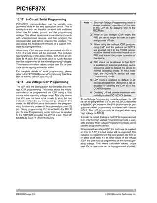 PIC16F87X
DS30292C-page 134  2001 Microchip Technology Inc.
12.17 In-Circuit Serial Programming
PIC16F87X microcontrollers can be serially pro-
grammed while in the end application circuit. This is
simply done with two lines for clock and data and three
other lines for power, ground, and the programming
voltage. This allows customers to manufacture boards
with unprogrammed devices, and then program the
microcontroller just before shipping the product. This
also allows the most recent firmware, or a custom firm-
ware to be programmed.
When using ICSP, the part must be supplied at 4.5V to
5.5V, if a bulk erase will be executed. This includes
reprogramming of the code protect, both from an on-
state to off-state. For all other cases of ICSP, the part
may be programmed at the normal operating voltages.
This means calibration values, unique user IDs, or user
code can be reprogrammed or added.
For complete details of serial programming, please
refer to the EEPROM Memory Programming Specifica-
tion for the PIC16F87X (DS39025).
12.18 Low Voltage ICSP Programming
The LVP bit of the configuration word enables low volt-
age ICSP programming. This mode allows the micro-
controller to be programmed via ICSP using a VDD
source in the operating voltage range. This only means
that VPP does not have to be brought to VIHH, but can
instead be left at the normal operating voltage. In this
mode, the RB3/PGM pin is dedicated to the program-
ming function and ceases to be a general purpose I/O
pin. During programming, VDD is applied to the MCLR
pin. To enter Programming mode, VDD must be applied
to the RB3/PGM, provided the LVP bit is set. The LVP
bit defaults to on (‘1’) from the factory.
If Low Voltage Programming mode is not used, the LVP
bit can be programmed to a '0' and RB3/PGM becomes
a digital I/O pin. However, the LVP bit may only be pro-
grammed when programming is entered with VIHH on
MCLR. The LVP bit can only be charged when using
high voltage on MCLR.
It should be noted, that once the LVP bit is programmed
to 0, only the High Voltage Programming mode is avail-
able and only High Voltage Programming mode can be
used to program the device.
When using low voltage ICSP, the part must be supplied
at 4.5V to 5.5V, if a bulk erase will be executed. This
includes reprogramming of the code protect bits from an
on-state to off-state. For all other cases of low voltage
ICSP, the part may be programmed at the normal oper-
ating voltage. This means calibration values, unique
user IDs, or user code can be reprogrammed or added.
Note 1: The High Voltage Programming mode is
always available, regardless of the state
of the LVP bit, by applying VIHH to the
MCLR pin.
2: While in Low Voltage ICSP mode, the
RB3 pin can no longer be used as a gen-
eral purpose I/O pin.
3: When using low voltage ICSP program-
ming (LVP) and the pull-ups on PORTB
are enabled, bit 3 in the TRISB register
must be cleared to disable the pull-up on
RB3 and ensure the proper operation of
the device.
4: RB3 should not be allowed to float if LVP
is enabled. An external pull-down device
should be used to default the device to
normal operating mode. If RB3 floats
high, the PIC16F87X device will enter
Programming mode.
5: LVP mode is enabled by default on all
devices shipped from Microchip. It can be
disabled by clearing the LVP bit in the
CONFIG register.
6: Disabling LVP will provide maximum com-
patibility to other PIC16CXXX devices.
 