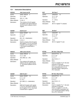  2001 Microchip Technology Inc. DS30292C-page 137
PIC16F87X
13.1 Instruction Descriptions
ADDLW Add Literal and W
Syntax: [label] ADDLW k
Operands: 0 ≤ k ≤ 255
Operation: (W) + k → (W)
Status Affected: C, DC, Z
Description: The contents of the W register
are added to the eight bit literal ’k’
and the result is placed in the W
register.
ADDWF Add W and f
Syntax: [label] ADDWF f,d
Operands: 0 ≤ f ≤ 127
d ∈ [0,1]
Operation: (W) + (f) → (destination)
Status Affected: C, DC, Z
Description: Add the contents of the W register
with register ’f’. If ’d’ is 0, the result
is stored in the W register. If ’d’ is
1, the result is stored back in
register ’f’.
ANDLW AND Literal with W
Syntax: [label] ANDLW k
Operands: 0 ≤ k ≤ 255
Operation: (W) .AND. (k) → (W)
Status Affected: Z
Description: The contents of W register are
AND’ed with the eight bit literal
'k'. The result is placed in the W
register.
ANDWF AND W with f
Syntax: [label] ANDWF f,d
Operands: 0 ≤ f ≤ 127
d ∈ [0,1]
Operation: (W) .AND. (f) → (destination)
Status Affected: Z
Description: AND the W register with register
'f'. If 'd' is 0, the result is stored in
the W register. If 'd' is 1, the result
is stored back in register 'f'.
BCF Bit Clear f
Syntax: [label] BCF f,b
Operands: 0 ≤ f ≤ 127
0 ≤ b ≤ 7
Operation: 0 → (f<b>)
Status Affected: None
Description: Bit 'b' in register 'f' is cleared.
BSF Bit Set f
Syntax: [label] BSF f,b
Operands: 0 ≤ f ≤ 127
0 ≤ b ≤ 7
Operation: 1 → (f<b>)
Status Affected: None
Description: Bit 'b' in register 'f' is set.
BTFSS Bit Test f, Skip if Set
Syntax: [label] BTFSS f,b
Operands: 0 ≤ f ≤ 127
0 ≤ b < 7
Operation: skip if (f<b>) = 1
Status Affected: None
Description: If bit 'b' in register 'f' is '0', the next
instruction is executed.
If bit 'b' is '1', then the next instruc-
tion is discarded and a NOP is
executed instead, making this a
2TCY instruction.
BTFSC Bit Test, Skip if Clear
Syntax: [label] BTFSC f,b
Operands: 0 ≤ f ≤ 127
0 ≤ b ≤ 7
Operation: skip if (f<b>) = 0
Status Affected: None
Description: If bit 'b' in register 'f' is '1', the next
instruction is executed.
If bit 'b', in register 'f', is '0', the
next instruction is discarded, and
a NOP is executed instead, making
this a 2TCY instruction.
 