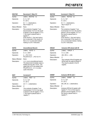  2001 Microchip Technology Inc. DS30292C-page 139
PIC16F87X
DECFSZ Decrement f, Skip if 0
Syntax: [ label ] DECFSZ f,d
Operands: 0 ≤ f ≤ 127
d ∈ [0,1]
Operation: (f) - 1 → (destination);
skip if result = 0
Status Affected: None
Description: The contents of register ’f’ are
decremented. If ’d’ is 0, the result
is placed in the W register. If ’d’ is
1, the result is placed back in
register ’f’.
If the result is 1, the next instruc-
tion is executed. If the result is 0,
then a NOP is executed instead
making it a 2TCY instruction.
GOTO Unconditional Branch
Syntax: [ label ] GOTO k
Operands: 0 ≤ k ≤ 2047
Operation: k → PC<10:0>
PCLATH<4:3> → PC<12:11>
Status Affected: None
Description: GOTO is an unconditional branch.
The eleven-bit immediate value is
loaded into PC bits <10:0>. The
upper bits of PC are loaded from
PCLATH<4:3>. GOTO is a two-
cycle instruction.
INCF Increment f
Syntax: [ label ] INCF f,d
Operands: 0 ≤ f ≤ 127
d ∈ [0,1]
Operation: (f) + 1 → (destination)
Status Affected: Z
Description: The contents of register ’f’ are
incremented. If ’d’ is 0, the result
is placed in the W register. If ’d’ is
1, the result is placed back in
register ’f’.
INCFSZ Increment f, Skip if 0
Syntax: [ label ] INCFSZ f,d
Operands: 0 ≤ f ≤ 127
d ∈ [0,1]
Operation: (f) + 1 → (destination),
skip if result = 0
Status Affected: None
Description: The contents of register ’f’ are
incremented. If ’d’ is 0, the result is
placed in the W register. If ’d’ is 1,
the result is placed back in
register ’f’.
If the result is 1, the next instruc-
tion is executed. If the result is 0,
a NOP is executed instead, making
it a 2TCY instruction.
IORLW Inclusive OR Literal with W
Syntax: [ label ] IORLW k
Operands: 0 ≤ k ≤ 255
Operation: (W) .OR. k → (W)
Status Affected: Z
Description: The contents of the W register are
OR’ed with the eight bit literal 'k'.
The result is placed in the W
register.
IORWF Inclusive OR W with f
Syntax: [ label ] IORWF f,d
Operands: 0 ≤ f ≤ 127
d ∈ [0,1]
Operation: (W) .OR. (f) → (destination)
Status Affected: Z
Description: Inclusive OR the W register with
register 'f'. If 'd' is 0 the result is
placed in the W register. If 'd' is 1
the result is placed back in
register 'f'.
 